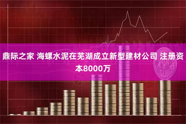 鼎际之家 海螺水泥在芜湖成立新型建材公司 注册资本8000万