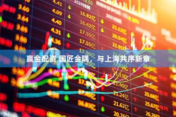 赢金配资 国匠金隅，与上海共序新章