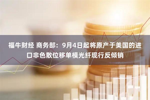 福牛财经 商务部：9月4日起将原产于美国的进口非色散位移单模光纤现行反倾销