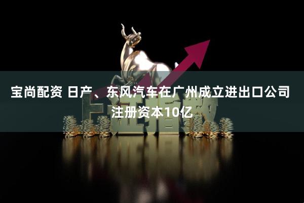 宝尚配资 日产、东风汽车在广州成立进出口公司 注册资本10亿