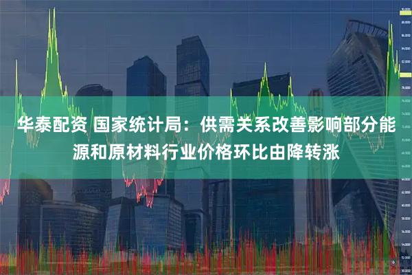 华泰配资 国家统计局：供需关系改善影响部分能源和原材料行业价格环比由降转涨