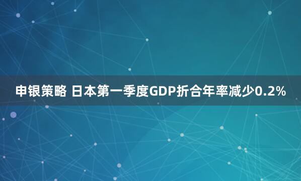 申银策略 日本第一季度GDP折合年率减少0.2%