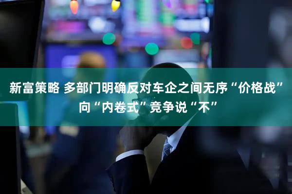 新富策略 多部门明确反对车企之间无序“价格战” 向“内卷式”竞争说“不”