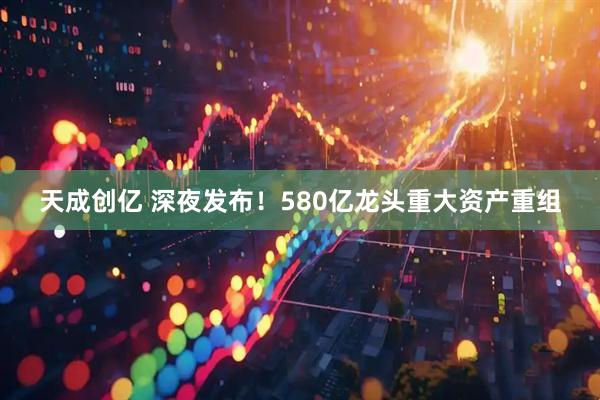 天成创亿 深夜发布！580亿龙头重大资产重组
