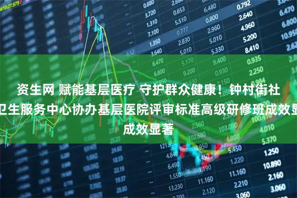 资生网 赋能基层医疗 守护群众健康！钟村街社区卫生服务中心协办基层医院评审标准高级研修班成效显著