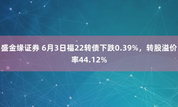 盛金缘证券 6月3日福22转债下跌0.39%，转股溢价率44.12%