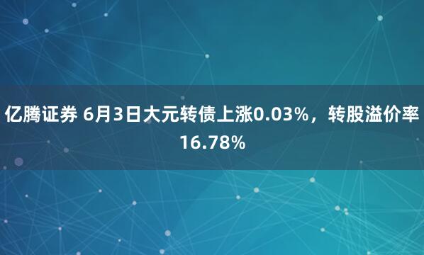 亿腾证券 6月3日大元转债上涨0.03%，转股溢价率16.78%