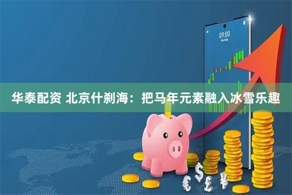 华泰配资 北京什刹海：把马年元素融入冰雪乐趣