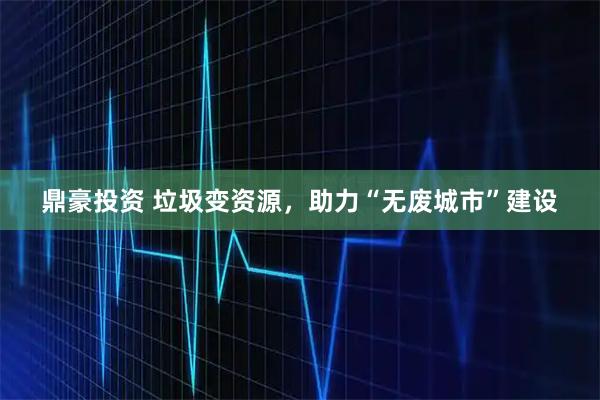 鼎豪投资 垃圾变资源，助力“无废城市”建设