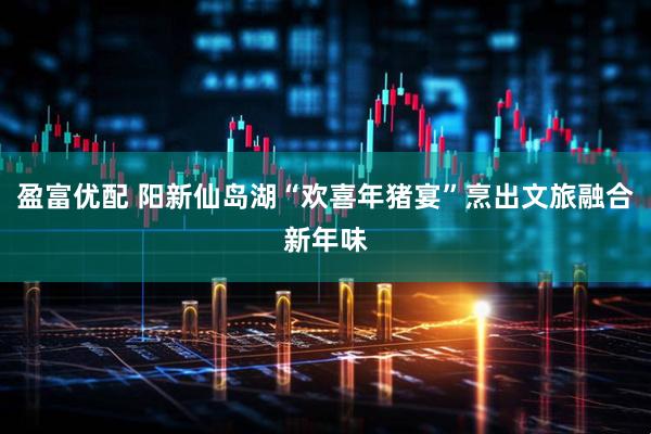 盈富优配 阳新仙岛湖“欢喜年猪宴”烹出文旅融合新年味