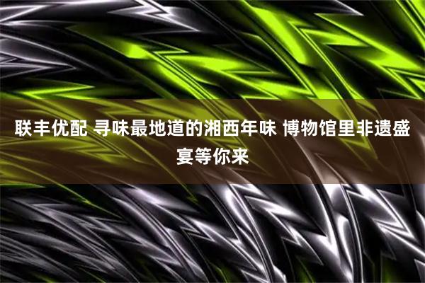 联丰优配 寻味最地道的湘西年味 博物馆里非遗盛宴等你来