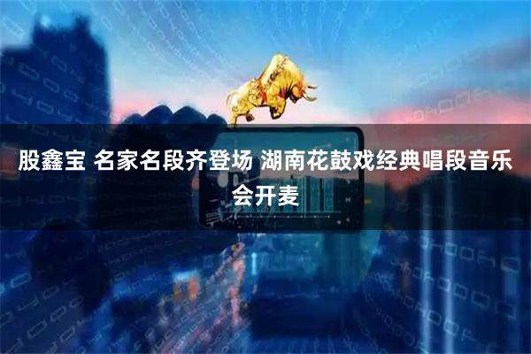 股鑫宝 名家名段齐登场 湖南花鼓戏经典唱段音乐会开麦