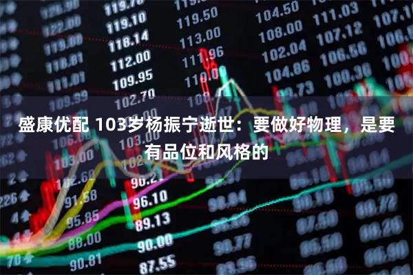 盛康优配 103岁杨振宁逝世：要做好物理，是要有品位和风格的