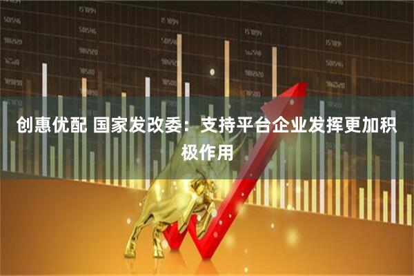 创惠优配 国家发改委：支持平台企业发挥更加积极作用