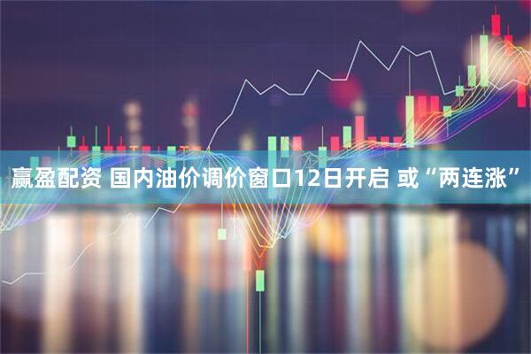 赢盈配资 国内油价调价窗口12日开启 或“两连涨”
