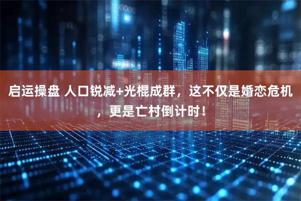 启运操盘 人口锐减+光棍成群，这不仅是婚恋危机，更是亡村倒计时！