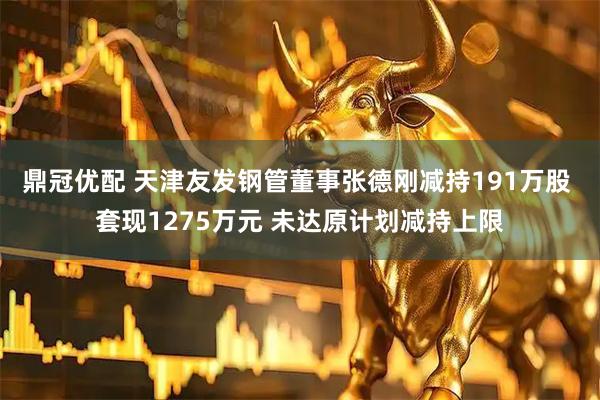 鼎冠优配 天津友发钢管董事张德刚减持191万股 套现1275万元 未达原计划减持上限