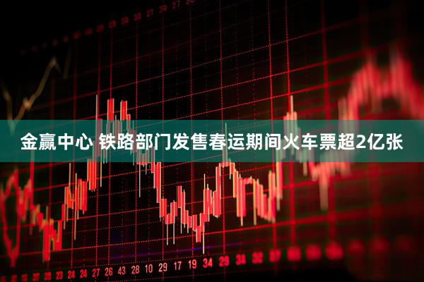 金赢中心 铁路部门发售春运期间火车票超2亿张