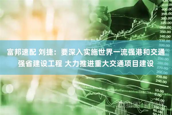 富邦速配 刘捷：要深入实施世界一流强港和交通强省建设工程 大力推进重大交通项目建设