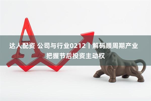 达人配资 公司与行业0212丨解码顺周期产业  把握节后投资主动权