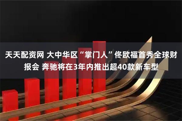 天天配资网 大中华区“掌门人”佟欧福首秀全球财报会 奔驰将在3年内推出超40款新车型