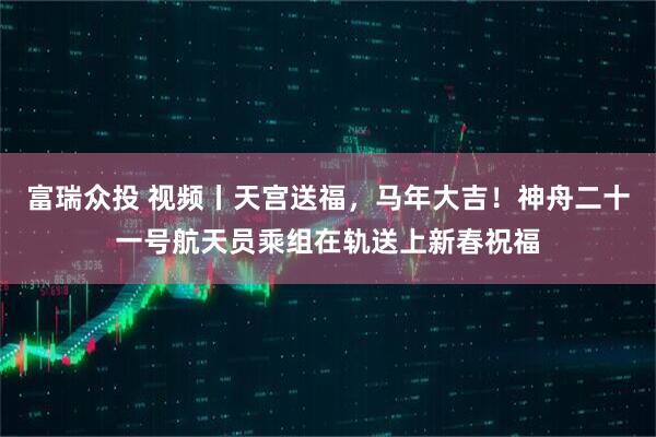 富瑞众投 视频丨天宫送福，马年大吉！神舟二十一号航天员乘组在轨送上新春祝福