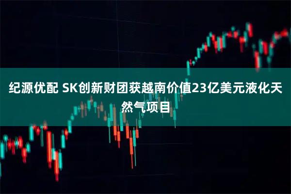 纪源优配 SK创新财团获越南价值23亿美元液化天然气项目