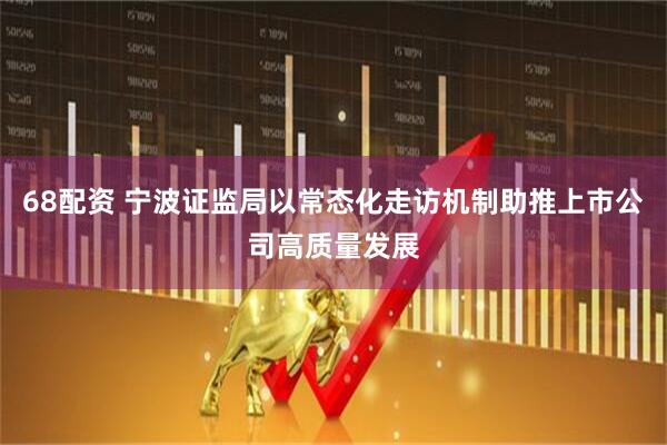 68配资 宁波证监局以常态化走访机制助推上市公司高质量发展