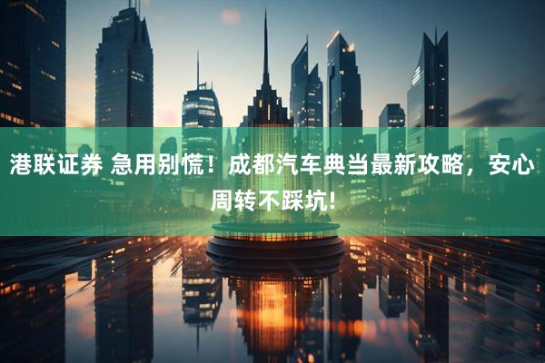 港联证券 急用别慌！成都汽车典当最新攻略，安心周转不踩坑!