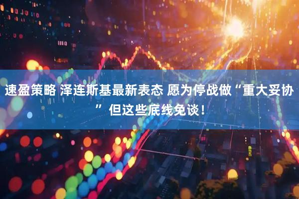 速盈策略 泽连斯基最新表态 愿为停战做“重大妥协” 但这些底线免谈！
