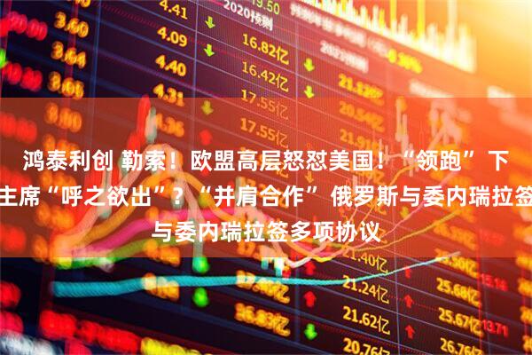 鸿泰利创 勒索！欧盟高层怒怼美国！“领跑” 下任美联储主席“呼之欲出”？“并肩合作” 俄罗斯与委内瑞拉签多项协议