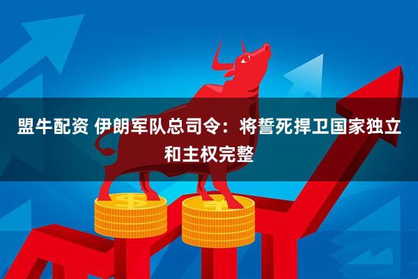 盟牛配资 伊朗军队总司令：将誓死捍卫国家独立和主权完整