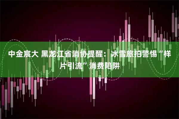 中金宸大 黑龙江省消协提醒：冰雪旅拍警惕“样片引流”消费陷阱
