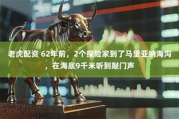 老虎配资 62年前，2个探险家到了马里亚纳海沟，在海底9千米听到敲门声