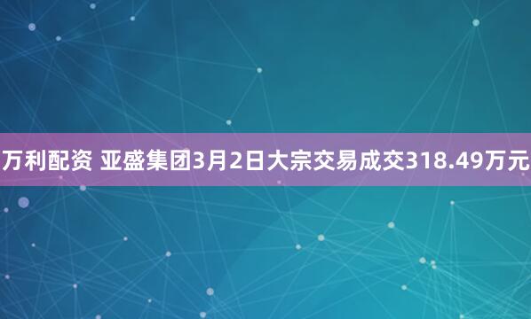 万利配资 亚盛集团3月2日大宗交易成交318.49万元