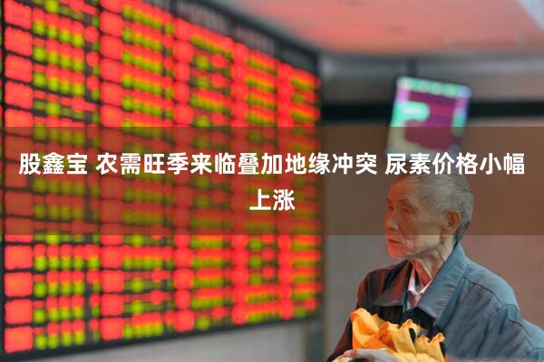 股鑫宝 农需旺季来临叠加地缘冲突 尿素价格小幅上涨