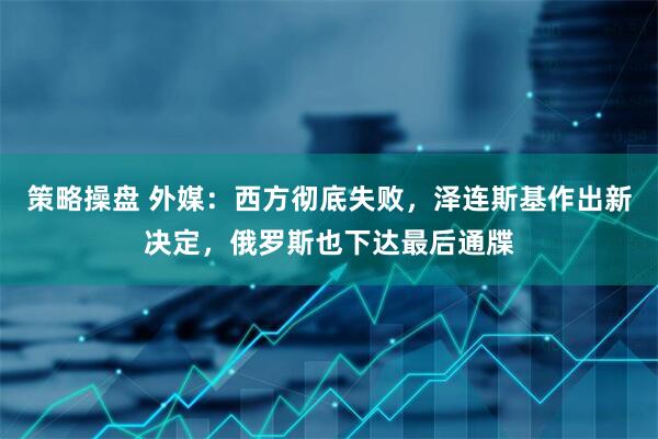 策略操盘 外媒：西方彻底失败，泽连斯基作出新决定，俄罗斯也下达最后通牒
