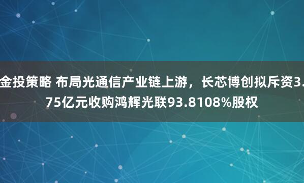 金投策略 布局光通信产业链上游，长芯博创拟斥资3.75亿元收购鸿辉光联93.8108%股权