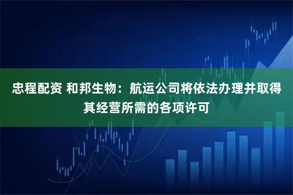 忠程配资 和邦生物：航运公司将依法办理并取得其经营所需的各项许可