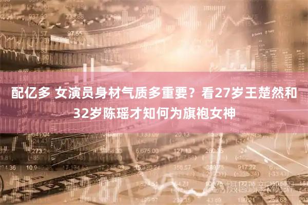 配亿多 女演员身材气质多重要？看27岁王楚然和32岁陈瑶才知何为旗袍女神