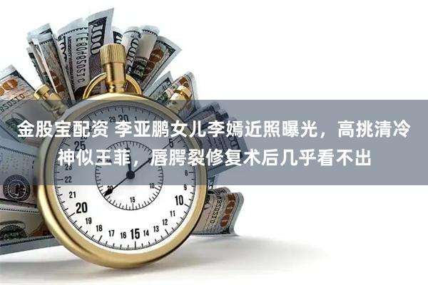 金股宝配资 李亚鹏女儿李嫣近照曝光，高挑清冷神似王菲，唇腭裂修复术后几乎看不出