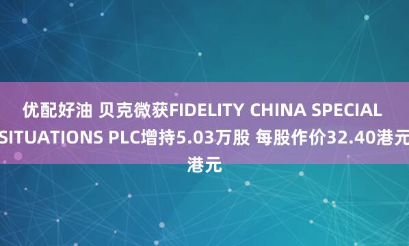 优配好油 贝克微获FIDELITY CHINA SPECIAL SITUATIONS PLC增持5.03万股 每股作价32.40港元